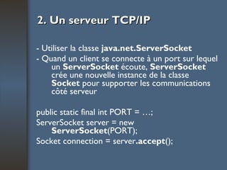 2. Un serveur TCP/IP - Utiliser la classe  java.net.ServerSocket - Quand un client se connecte à un port sur lequel un  ServerSocket  écoute,  ServerSocket  crée une nouvelle instance de la classe  Socket  pour supporter les communications côté serveur public static final int PORT = …; ServerSocket server = new  ServerSocket (PORT); Socket connection = server .accept (); 