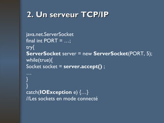 2. Un serveur TCP/IP java.net.ServerSocket final int PORT = …; try{ ServerSocket  server = new  ServerSocket (PORT, 5); while(true){ Socket socket =  server.accept()  ; … } } catch( IOException  e) {…} //Les sockets en mode connecté 