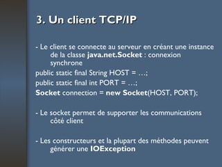 3. Un client TCP/IP - Le client se connecte au serveur en créant une instance de la classe  java.net.Socket  : connexion synchrone public static final String HOST = …; public static final int PORT = …; Socket  connection =  new Socket (HOST, PORT); - Le socket permet de supporter les communications côté client - Les constructeurs et la plupart des méthodes peuvent générer une  IOException 