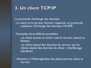 3. Un client TCP/IP Le protocole d'échange des données - Le client et le serveur doivent respecter un protocole utilisateur d'échange des données VALIDE. - Exemples de problèmes possibles : -Le client envoie un entier mais le serveur attend un flottant -Le client attend des données du serveur qui lui-même attend des données du client : interblocage ( deadlock ) - Attention à l'hétérogénéité des plates-formes client et serveur 