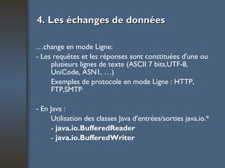 4. Les échanges de données Échange en mode Ligne: - Les requêtes et les réponses sont constituées d'une ou plusieurs lignes de texte (ASCII 7 bits,UTF-8, UniCode, ASN1, …) Exemples de protocole en mode Ligne : HTTP, FTP,SMTP - En Java : Utilisation des classes Java d'entrées/sorties java.io.* -  java.io.BufferedReader -  java.io.BufferedWriter 