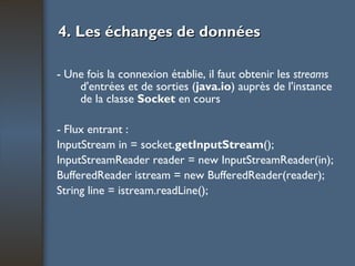 4. Les échanges de données - Une fois la connexion établie, il faut obtenir les  streams  d'entrées et de sorties ( java.io ) auprès de l'instance de la classe  Socket  en cours - Flux entrant : InputStream in = socket. getInputStream (); InputStreamReader reader = new InputStreamReader(in); BufferedReader istream = new BufferedReader(reader); String line = istream.readLine(); 