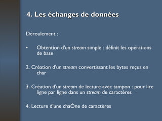 4. Les échanges de données Déroulement : Obtention d'un  stream  simple : définit les opérations de base 2. Création d'un  stream  convertissant les bytes reçus en char 3. Création d'un  stream  de lecture avec tampon : pour lire ligne par ligne dans un  stream  de caractères 4. Lecture d'une chaîne de caractères 