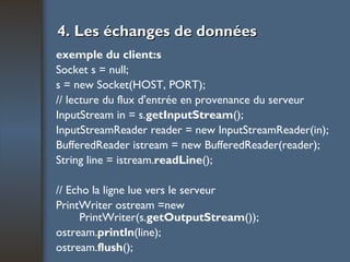 4. Les échanges de données exemple du client:s Socket s = null; s = new Socket(HOST, PORT); // lecture du flux d'entrée en provenance du serveur InputStream in = s. getInputStream (); InputStreamReader reader = new InputStreamReader(in); BufferedReader istream = new BufferedReader(reader); String line = istream. readLine (); // Echo la ligne lue vers le serveur PrintWriter ostream =new PrintWriter(s. getOutputStream ()); ostream. println (line); ostream. flush (); 
