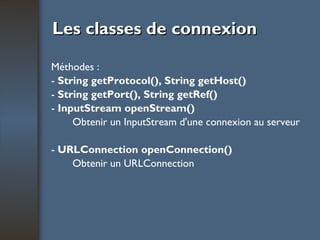 Les classes de connexion Méthodes : -  String getProtocol(), String getHost() -  String getPort(), String getRef() -  InputStream openStream() Obtenir un InputStream d'une connexion au serveur -  URLConnection openConnection() Obtenir un URLConnection 
