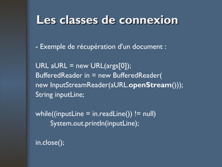 Les classes de connexion - Exemple de récupération d'un document : URL aURL = new URL(args[0]); BufferedReader in = new BufferedReader( new InputStreamReader(aURL. openStream ())); String inputLine; while((inputLine = in.readLine()) != null) System.out.println(inputLine); in.close(); 