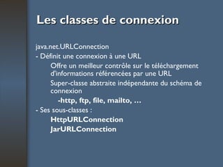 Les classes de connexion java.net.URLConnection - Définit une connexion à une URL Offre un meilleur contrôle sur le téléchargement d'informations référencées par une URL Super-classe abstraite indépendante du schéma de connexion -http, ftp, file, mailto, … - Ses sous-classes : HttpURLConnection JarURLConnection 