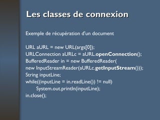 Les classes de connexion Exemple de récupération d'un document URL aURL = new URL(args[0]); URLConnection aURLc = aURL. openConnection (); BufferedReader in = new BufferedReader( new InputStreamReader(aURLc. getInputStream ())); String inputLine; while((inputLine = in.readLine()) != null) System.out.println(inputLine); in.close(); 