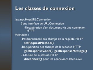 Les classes de connexion java.net.HttpURLConnection Sous interface de URLConnection -Récupération d'un document via une connexion    HTTP Méthodes : -Positionnement des champs de la requête HTTP setRequestMethod() -Récupération des champs de la réponse HTTP getResponseCode(), getResponseMessage() - Clôture de la session HTTP disconnect()  pour les connexions keep-alive 