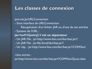 Les classes de connexion java.net.JarURLConnection - Sous interface de URLConnection Récupération d'un fichier JAR ou d'une de ses entrées - Syntaxe de l'URL : jar:<url>!/{entry} !/ est un séparateur - Un JAR File : jar:http://www.foo.com/bar/baz.jar!/ - Un JAR File : jar:file:/local/dev/baz.jar!/ - Un rép. : jar:http://www.foo.com/bar/baz.jar!/COM/foo/ -Une entrée : jar:http://www.foo.com/bar/baz.jar!/COM/foo/Quux.class 
