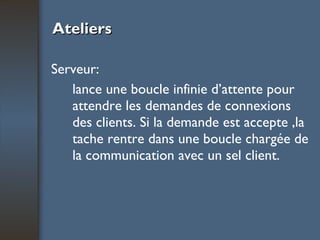 Ateliers Serveur:  lance une boucle infinie d’attente pour attendre les demandes de connexions des clients. Si la demande est accepte ,la tache rentre dans une boucle chargée de la communication avec un sel client. 