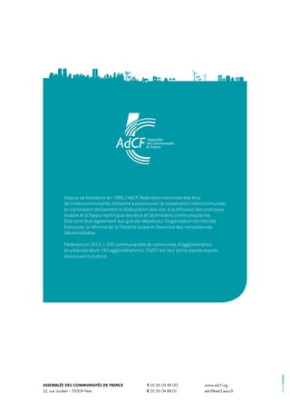 Depuis sa fondation en 1989, l’AdCF, fédération nationale des élus
de l’intercommunalité, s’attache à promouvoir la coopération intercommunale,
en participant activement à l’élaboration des lois, à la diffusion des pratiques
locales et à l’appui technique des élus et techniciens communautaires.
Elle contribue également aux grands débats sur l’organisation territoriale
française, la réforme de la fiscalité locale et l’exercice des compétences
décentralisées.

ASSEMBLÉE DES COMMUNAUTÉS DE FRANCE
22, rue Joubert - 75009 Paris

T. 01 55 04 89 00
F. 01 55 04 89 01

www.adcf.org
adcf@adcf.asso.fr

©unitemobile

Fédérant en 2013, 1 300 communautés de communes, d’agglomération
et urbaines (dont 193 agglomérations), l’AdCF est leur porte-parole auprès
des pouvoirs publics.

 