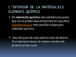 L’INTERIOR DE LA MATÈRIA:ELS
ELEMENTS QUÍMICS
 Els elements químics són substàncies pures
que no es poden descompondre en cap altra
substància pura més senzilla mitjançant
mètodes químics.
 Des del punt de vista atòmic tots els àtoms
d'un element tenen el mateix nombre de
protons al seu nucli
 