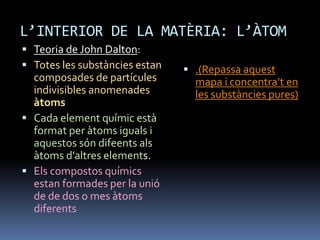 L’INTERIOR DE LA MATÈRIA: L’ÀTOM
 Teoria de John Dalton:
 Totes les substàncies estan
composades de partícules
indivisibles anomenades
àtoms
 Cada element químic està
format per àtoms iguals i
aquestos són difeents als
àtoms d’altres elements.
 Els compostos químics
estan formades per la unió
de de dos o mes àtoms
diferents
 .(Repassa aquest
mapa i concentra’t en
les substàncies pures)
 