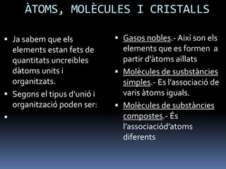 ÀTOMS, MOLÈCULES I CRISTALLS
 Ja sabem que els
elements estan fets de
quantitats uncreibles
dàtoms units i
organitzats.
 Segons el tipus d’unió i
organització poden ser:

 Gasos nobles.- Així son els
elements que es formen a
partir d’àtoms aïllats
 Molècules de susbstàncies
simples.- Es l’associació de
varis àtoms iguals.
 Molècules de substàncies
compostes.- És
l’associaciód’atoms
diferents
 