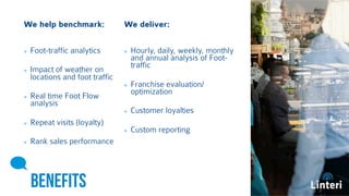 We help benchmark: 
We deliver: 
Foot-traffic analytics 
Impact of weather on 
locations and foot traffic 
Real time Foot Flow 
analysis 
Repeat visits (loyalty) 
Rank sales 
performance 
BENEFITS 
Hourly, daily, weekly, 
monthly and annual analysis 
of Foot-traffic 
Franchise 
evaluation/optimization 
Customer loyalties 
Custom reporting 
 