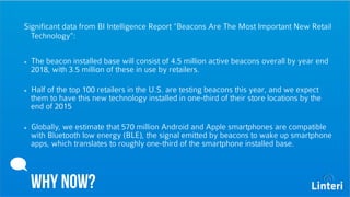 Significant data from BI Intelligence Report “Beacons Are The Most Important New Retail 
Technology”: 
The beacon installed base will consist of 4.5 million active beacons overall by year end 
2018, with 3.5 million of these in use by retailers. 
Half of the top 100 retailers in the U.S. are testing beacons this year, and we expect 
them to have this new technology installed in one-third of their store locations by the 
end of 2015 
Globally, we estimate that 570 million Android and Apple smartphones are compatible 
with Bluetooth low energy (BLE), the signal emitted by beacons to wake up smartphone 
apps, which translates to roughly one-third of the smartphone installed base. 
WHY NOW? 
 