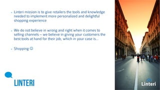 Linteri mission is to give retailers the tools and 
knowledge needed to implement more personalized and 
delightful shopping experience 
We do not believe in wrong and right when it comes to 
selling channels – we believe in giving your customers 
the best tools at hand for their job, which in your case is… 
Shopping  
LINTERI 
 