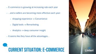 E-commerce is growing at increasing rate each year 
…and e-sellers are becoming more effective each year: 
shopping experience -> Convenience 
Digital tools -> Remarketing 
Analytics -> deep consumer insight 
It seems like they have all the advantages… 
CURRENT SITUATION: E-COMMERCE 
 