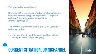 The keyword is „omnichannel” 
Omnichannel -> integrating efforts on multiple platforms 
into one cohesive, integrated experience, using each 
platforms’ strenghts against others’ vices 
authors’ definition  
The problem with omnichannel is the conflict between 
online and offline: 
they are often treated like water and fire, when in 
reality it’s more like yin and yang 
CURRENT SITUATION: 
OMNICHANNEL 
 