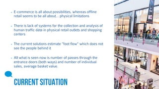 E-commerce is all about possibilities, whereas offline 
retail seems to be all about… physical limitations 
There is lack of systems for the collection and analysis of 
human traffic data in physical retail outlets and shopping 
centers 
The current solutions estimate "foot flow" which does not 
see the people behind it 
All what is seen now is number of passes through the 
entrance doors (both ways) and number of individual 
sales, average basket value. 
CURRENT SITUATION 
 