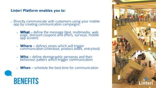 Linteri Platform enables you to: 
Directly communicate with customers using your mobile 
app by creating communication campaigns: 
What – define the message (text, multimedia, web 
page, discount coupons and offers, surveys, mobile 
app screen) 
Where – defines zones which will trigger 
communication (checkout, product aisles, entry/exit) 
Who – define demographic personas and their 
behaviour patters which trigger communication 
When – schedule the best time for communication 
BENEFITS 
 