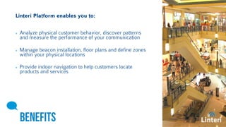 Linteri Platform enables you to: 
Analyze physical customer behavior, discover patterns 
and measure the performance of your communication 
Manage beacon installation, floor plans and define zones 
within your physical locations 
Provide indoor navigation to help customers locate 
products and services 
BENEFITS 
 