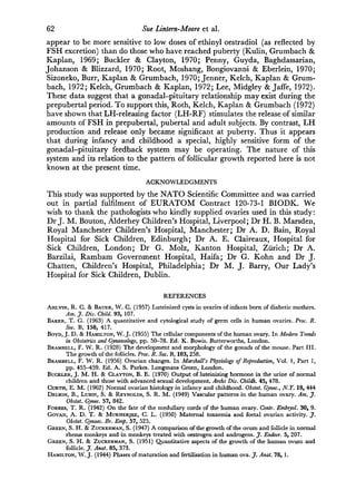 62                                 Sue Lintern-Moore      et   al.
appear to be more sensitive to low doses of ethinyl oestradiol (as reflected by
FSH excretion) than do those who have reached puberty (Kulin, Grumbach &
Kaplan, 1969; Buckler & Clayton, 1970; Penny, Guyda, Baghdassarian,
Johanson & Blizzard, 1970; Root, Moshang, Bongiovanni & Eberlein, 1970;
Sizoneko, Burr, Kaplan & Grumbach, 1970; Jenner, Kelch, Kaplan & Grum¬
bach, 1972; Kelch, Grumbach & Kaplan, 1972; Lee, Midgley & Jaffe, 1972).
These data suggest that a gonadal-pituitary relationship may exist during the
prepubertal period. To support this, Roth, Kelch, Kaplan & Grumbach (1972)
have shown that LH-releasing factor (LH-RF) stimulates the release of similar
amounts of FSH in prepubertal, pubertal and adult subjects. By contrast, LH
production and release only became significant at puberty. Thus it appears
that during infancy and childhood a special, highly sensitive form of the
gonadal-pituitary feedback system may be operating. The nature of this
system and its relation to the pattern of follicular growth reported here is not
known at the present time.
                                     ACKNOWLEDGMENTS
This   study was supported by the NATO Scientific Committee and was carried
out in partial fulfilment of EURATOM Contract 120-73-1 BIODK. We
wish to thank the pathologists who kindly supplied ovaries used in this study :
Dr J. M. Bouton, Alderhey Children's Hospital, Liverpool; Dr H. B. Marsden,
Royal Manchester Children's Hospital, Manchester; Dr A. D. Bain, Royal
Hospital for Sick Children, Edinburgh; Dr A. E. Claireaux, Hospital for
Sick Children, London; Dr G. Molz, Kanton Hospital, Zürich; Dr .
Barzilai, Rambam Government Hospital, Haifa; Dr G. Kohn and Dr J.
Chatten, Children's Hospital, Philadelphia; Dr M. J. Barry, Our Lady's
Hospital for Sick Children, Dublin.
                                           REFERENCES
Ahlvin,  R. C. & Bauer, W. C. (1957) Luteinized cysts in ovaries of infants born of diabetic mothers.
       Am. J. Dis. Child. 93, 107.
Baker, T. G. (1963) A quantitative and cytological study of germ cells in human ovaries. Proc. R.
       Soc. B, 158, 417.
Boyd, J. D. & Hamilton, W. J. (1955) The cellular components of the human ovary. In Modern Trends
       in Obstetrics and Gynaecology, pp. 50-78. Ed. K. Bowis. Butterworths, London.
Brambell, F. W. R. (1928) The development and morphology of the gonads of the mouse. Part III.
       The growth of the follicles. Proc. R. Soc. B, 103,258.
Brambell, F. W. R. (1956) Ovarian changes. In Marshall's Physiology of Reproduction, Vol. 1, Part 1,
       pp. 455—459. Ed. A. S. Parkes. Longmans Green, London.
Buckler, J. M. H. & Clayton, B. E. (1970) Output of luteinizing hormone in the urine of normal
       children and those with advanced sexual development. Archs Dis. Childh. 45, 478.
Curtis, E. M. (1962) Normal ovarian histology in infancy and childhood. Obstet. Gynec, N.T. 19, 444
Delson, B., Lubin, S. & Reynolds, S. R. M. (1949) Vascular patterns in the human ovary. Am. J.
       Obstet. Gynec. 57, 842.
Forbes, T. R. (1942) On the fate of the medullary cords of the human ovary. Contr. Embryol. 30, 9.
Govan, A. D. T. & Mukherjee, G. L. (1950) Maternal toxaemia and foetal ovarian activity. J.
       Obstet. Gynaec. Br. Emp. 57, 525.
Green, S. H. & Zuckerman, S. (1947) A comparison of the growth of the ovum and follicle in normal
       rhesus monkeys and in monkeys treated with oestrogen and androgens. J. Endocr. 5, 207.
Green, S. H. & Zuckerman, S. (1951) Quantitative aspects of the growth of the human ovum and
       follicle. J. Anat. 85, 373.
Hamilton, W. J. (1944) Phases of maturation and fertilisation in human ova. J. Anat. 78, 1.
 