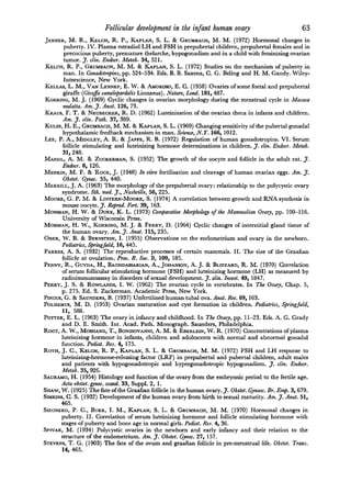 Follicular   development in the infant human ovary                         63
Jenner, M. R., Kelch, R. P., Kaplan, S. L. & Grumbach, M. M. (1972) Hormonal changes in
      puberty. IV. Plasma estradiol LH and FSH in prepubertal children, prepubertal females and in
      precocious puberty, premature thelarche, hypogonadism and in a child with feminizing ovarian
      tumor. J. clin. Endocr. Metab. 34, 521.
Kelch, R. P., Grumbach, M. M. & Kaplan, S. L. (1972) Studies on the mechanism of puberty in
      man. In Gonadotropins, pp. 524-534. Eds. B. B. Saxena, G. G. Beling and H. M. Gandy. Wiley-

       Interscience, New York.
Kellas, L. M., Van Lennep, E. W. & Amoroso, E. C. (1958) Ovaries of some foetal and prepubertal
      giraffe (Giraffa camelopardalis Linnaeus). Nature, Land. 181, 487.
Koering, M. J. (1969) Cyclic changes in ovarian morphology during the menstrual cycle in Macaca
      mulatta. Am. J. Anat. 126, 73.
Kraus, F. T. & Neubecker, R. D. (1962) Luteinization of the ovarian theca in infants and children.
      Am. J. clin. Path. 37, 389.
Kulin, H. E., Grumbach, M. M. & Kaplan, S. L. (1969) Changing sensitivity of the pubertal gonadal
      hypothalamic feedback mechanism in man. Science, N.T. 166, 1012.
Lee, P. ., Midgley, A. R. & Jaffe, R. B. (1972) Regulation of human gonadotropins. VI. Serum
        follicle stimulating and luteinizing hormone determinations in children. J. clin. Endocr. Metab.
        31, 248.
Mandl, A. M. & Zuckerman, S. (1952) The growth of the oocyte and follicle in the adult rat. J.
        Endocr. 8, 126.
Menkin, M. F. & Rock, J. (1948) In vitro fertilisation and cleavage of human ovarian eggs. Am. J.
        Obstet. Gynec. 55, 440.
Merrill, J. A. (1963) The morphology of the prepubertal ovary: relationship to the polycystic ovary
       syndrome. Sth. med. J., Nashville, 56, 225.
Moore, G. P. M. & Lintern-Moore, S. (1974) A correlation between growth and RNA synthesis in
        mouse oocyte. J. Reprod. Fert. 39, 163.

Mossman, H. W. & Duke, K. L. (1973) Comparative Morphology of the Mammalian Ovary, pp. 100-116.
        University of Wisconsin Press.
Mossman, H. W., Koering, M. J. & Ferry, D. (1964) Cyclic changes of interstitial gland tissue of
        the human ovary. Am. J. Anat. 115, 235.
Ober, W. B. & Bernstein, I. (1955) Observations on the endometrium and ovary in the newborn.
       Pediatrics, Springfield, 16, 445.
Parkes, A. S. (1932) The reproductive processes of certain mammals. II. The size of the Graafian
       follicle at ovulation. Proc. R. Soc. B, 109, 185.
Penny, R., Guyda, H., Baghdassarian, ., Johanson, A. J. & Blizzard, R. M. (1970) Correlation
       of serum follicular stimulating hormone (FSH) and luteinizing hormone (LH) as measured by
       radioimmunoassay in disorders of sexual development. J. clin. Invest. 49, 1847.
Perry, J. S. & Rowlands, I. W. (1962) The ovarian cycle in vertebrates. In The Ovary, Chap. 5,
       p. 275. Ed. S. Zuckerman. Academic Press, New York.
Pincus, G. & Saunders, B. (1937) Unfertilized human tubai ova. Anat. Ree. 69, 163.
Polhemus, M. D. (1953) Ovarian maturation and cyst formation in children. Pediatrics, Springfield,
       11, 588.
Potter, E. L. (1963) The ovary in infancy and childhood. In The Ovary, pp. 11-23. Eds. A. G. Grady
       and D. E. Smith. Int. Acad. Path. Monograph. Saunders, Philadelphia.
Root, A. W., Moshang, T., Bongiovanni, . M. & Eberlein, W. R. (1970) Concentrations of plasma
       luteinizing hormone in infants, children and adolescents with normal and abnormal gonadal
       function. Pediat. Res. 4, 175.
Roth, J. C, Kelch, R. P., Kaplan, S. L. & Grumbach, M. M. (1972) FSH and LH response to
       luteinizing-hormone-releasing factor (LRF) in prepubertal and pubertal children, adult males
       and patients with hypogonadotropic and hypergonadotropic hypogonadism. J. clin. Endocr.
       Metab. 35, 926.
Sauramo, H. (1954) Histology and function of the ovary from the embryonic period to the fertile age.
       Acta obstet, gynec. scand. 33, Suppl. 2, 1.
Shaw, W. (1925) The fate of the Graafian follicle in the human ovary. J. Obstet. Gynaec. Br. Emp. 3, 679.
Simkins, G. S. (1932) Development of the human ovary from birth to sexual maturity. Am. J. Anat. 51,
       465.
Sizoneko,     P.         I. M., Kaplan, S. L. & Grumbach, M. M. (1970) Hormonal changes in
                   C., Burr,
       puberty. II. Correlation of serum luteinizing hormone and follicle stimulating hormone with
      stages of puberty and bone age in normal girls. Pediat. Res. 4, 36.
Spivak, M. (1934) Polycystic ovaries in the newborn and early infancy and their relation to the
      structure of the endometrium. Am. J. Obstet. Gynec. 27, 157.
Stevens, T. G. (1903) The fate of the ovum and graafian follicle in pre-menstrual life. Obstet. Trans.
       14, 465.
 