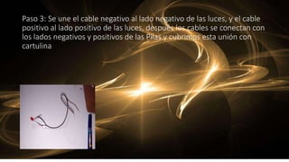 Paso 3: Se une el cable negativo al lado negativo de las luces, y el cable
positivo al lado positivo de las luces, después los cables se conectan con
los lados negativos y positivos de las Pilas y cubrimos esta unión con
cartulina