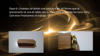 Paso 6: Creamos un botón con cartulina de tal forma que al
presionarlo se una el cable con la pila y esto encienda las luces led y
Con esto Finalizamos el trabajo. 