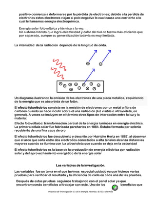 Proyecto de Investigación: El sol es energía eléctrica. IETISD. Marinilla
positivo comienza a deformarse por la pérdida de electrones; debido a la perdida de
electrones estos electrones viajan al polo negativo lo cual causa una corriente a lo
cual le llamamos energía electroquímica.
Energía solar fotovoltaica y térmica a la vez
Un sistema híbrido que logra electricidad y calor del Sol de forma más eficiente que
por separado, aunque su generalización todavía es muy limitada.
La intensidad de la radiación depende de la longitud de onda.
Un diagrama ilustrando la emisión de los electrones de una placa metálica, requiriendo
de la energía que es absorbida de un fotón.
El efecto fotoeléctrico consiste en la emisión de electrones por un metal o fibra de
carbono cuando se hace incidir sobre él una radiación (luz visible o ultravioleta, en
general). A veces se incluyen en el término otros tipos de interacción entre la luz y la
materia:
Efecto fotovoltaico: transformación parcial de la energía luminosa en energía eléctrica.
La primera célula solar fue fabricada parcharles en 1884. Estaba formada por selenio
recubierto de una fina capa de oro
El efecto fotoeléctrico fue descubierto y descrito por Huiriche Hertz en 1887, al observar
que el arco que salta entre dos electrodos conectados a alta tensión alcanza distancias
mayores cuando se ilumina con luz ultravioleta que cuando se deja en la oscuridad
El efecto fotoeléctrico es la base de la producción de energía eléctrica por radiación
solar y del aprovechamiento energético de la energía solar
Las variables de la investigación.
Las variables fue un tema en el que tuvimos especial cuidado ya que hicimos varias
pruebas para verificar el resultado y la eficiencia de cada en cada una de las pruebas.
Después de estas pruebas seguimos trabajando con el panel solar ya que
encontramosmás beneficios al trabajar con este. Uno de los beneficios que
 