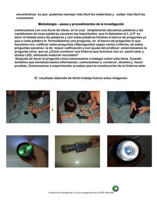 Proyecto de Investigación: El sol es energía eléctrica. IETISD. Marinilla
encontramos es que podemos manejar más fácil los materiales y soldar más fácil las
conexiones
Metodología – pasos y procedimientos de la investigación
comenzamos con una lluvia de ideas, en la cual simplemente decíamos palabras y las
copiábamos de esas palabras sacamos las importantes que lo llamamos el L.U.P es
decir el listado único de palabras y con estas palabras hicimos el banco de preguntas ya
que a cada palabra le formulábamos una pregunta, en el banco de preguntas lo que
hacíamos era calificar estas preguntas (40preguntas) según varios criterios; de estas
preguntas sacamos la de mayor calificación y con ayuda del profesor seleccionamos la
pregunta reina que es ¿Cómo construir una linterna que funcione con un panel solar y
diodos LED, utilizando material reciclable?
Después de tener la pregunta reina comenzamos a indagar sobre este tema. Cuando
sentimos que teníamos buena información, comenzamos a construir, diseños y hacer
pruebas. Comenzamos a experimentar pruebas para la construcción de la linterna solar
El resultado obtenido de dicho trabajo fueron estas imágenes:
L
 