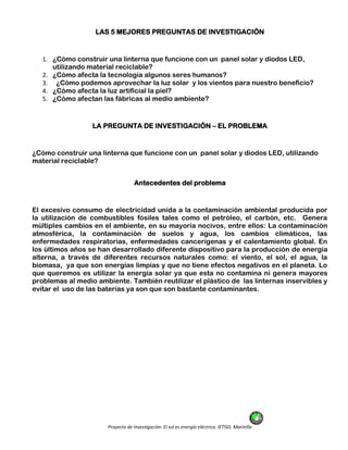 Proyecto de Investigación: El sol es energía eléctrica. IETISD. Marinilla
LAS 5 MEJORES PREGUNTAS DE INVESTIGACIÓN
1. ¿Cómo construir una linterna que funcione con un panel solar y diodos LED,
utilizando material reciclable?
2. ¿Cómo afecta la tecnología algunos seres humanos?
3. ¿Cómo podemos aprovechar la luz solar y los vientos para nuestro beneficio?
4. ¿Cómo afecta la luz artificial la piel?
5. ¿Cómo afectan las fábricas al medio ambiente?
LA PREGUNTA DE INVESTIGACIÓN – EL PROBLEMA
¿Cómo construir una linterna que funcione con un panel solar y diodos LED, utilizando
material reciclable?
Antecedentes del problema
El excesivo consumo de electricidad unida a la contaminación ambiental producida por
la utilización de combustibles fósiles tales como el petróleo, el carbón, etc. Genera
múltiples cambios en el ambiente, en su mayoría nocivos, entre ellos: La contaminación
atmosférica, la contaminación de suelos y agua, los cambios climáticos, las
enfermedades respiratorias, enfermedades cancerígenas y el calentamiento global. En
los últimos años se han desarrollado diferente dispositivo para la producción de energía
alterna, a través de diferentes recursos naturales como: el viento, el sol, el agua, la
biomasa, ya que son energías limpias y que no tiene efectos negativos en el planeta. Lo
que queremos es utilizar la energía solar ya que esta no contamina ni genera mayores
problemas al medio ambiente. También reutilizar el plástico de las linternas inservibles y
evitar el uso de las baterías ya son que son bastante contaminantes.
 