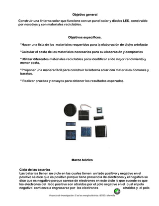 Proyecto de Investigación: El sol es energía eléctrica. IETISD. Marinilla
Objetivo general
Construir una linterna solar que funcione con un panel solar y diodos LED, construido
por nosotros y con materiales reciclables.
Objetivos específicos.
*Hacer una lista de los materiales requeridos para la elaboración de dicho artefacto
*Calcular el costo de los materiales necesarios para su elaboración y comprarlos
*Utilizar diferentes materiales reciclables para identificar el de mejor rendimiento y
menor costo.
*Proponer una manera fácil para construir la linterna solar con materiales comunes y
baratos.
* Realizar pruebas y ensayos para obtener los resultados esperados.
Marco teórico
Ciclo de las baterías
Las baterías tienen un ciclo en las cuales tienen un lado positivo y negativo en el
positivo se dice que es positivo porque tiene presencia de electrones y el negativo se
dice que es negativo porque carece de electrones en este ciclo lo que sucede es que
los electrones del lado positivo son atraídos por el polo negativo en el cual el polo
negativo comienza a engrosarse por los electrones atraídos y el polo
 