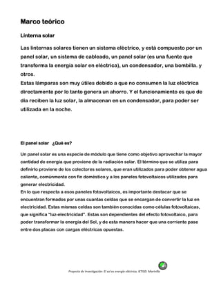Proyecto de Investigación: El sol es energía eléctrica. IETISD. Marinilla
Marco teórico
Linterna solar
Las linternas solares tienen un sistema eléctrico, y está compuesto por un
panel solar, un sistema de cableado, un panel solar (es una fuente que
transforma la energía solar en eléctrica), un condensador, una bombilla. y
otros.
Estas lámparas son muy útiles debido a que no consumen la luz eléctrica
directamente por lo tanto genera un ahorro. Y el funcionamiento es que de
día reciben la luz solar, la almacenan en un condensador, para poder ser
utilizada en la noche.
El panel solar ¿Qué es?
Un panel solar es una especie de módulo que tiene como objetivo aprovechar la mayor
cantidad de energía que proviene de la radiación solar. El término que se utiliza para
definirlo proviene de los colectores solares, que eran utilizados para poder obtener agua
caliente, comúnmente con fin doméstico y a los paneles fotovoltaicos utilizados para
generar electricidad.
En lo que respecta a esos paneles fotovoltaicos, es importante destacar que se
encuentran formados por unas cuantas celdas que se encargan de convertir la luz en
electricidad. Estas mismas celdas son también conocidas como células fotovoltaicas,
que significa “luz-electricidad”. Estas son dependientes del efecto fotovoltaico, para
poder transformar la energía del Sol, y de esta manera hacer que una corriente pase
entre dos placas con cargas eléctricas opuestas.
 