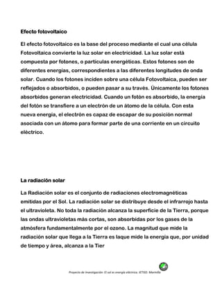 Proyecto de Investigación: El sol es energía eléctrica. IETISD. Marinilla
Efecto fotovoltaico
El efecto fotovoltaico es la base del proceso mediante el cual una célula
Fotovoltaica convierte la luz solar en electricidad. La luz solar está
compuesta por fotones, o partículas energéticas. Estos fotones son de
diferentes energías, correspondientes a las diferentes longitudes de onda
solar. Cuando los fotones inciden sobre una célula Fotovoltaica, pueden ser
reflejados o absorbidos, o pueden pasar a su través. Únicamente los fotones
absorbidos generan electricidad. Cuando un fotón es absorbido, la energía
del fotón se transfiere a un electrón de un átomo de la célula. Con esta
nueva energía, el electrón es capaz de escapar de su posición normal
asociada con un átomo para formar parte de una corriente en un circuito
eléctrico.
La radiación solar
La Radiación solar es el conjunto de radiaciones electromagnéticas
emitidas por el Sol. La radiación solar se distribuye desde el infrarrojo hasta
el ultravioleta. No toda la radiación alcanza la superficie de la Tierra, porque
las ondas ultravioletas más cortas, son absorbidas por los gases de la
atmósfera fundamentalmente por el ozono. La magnitud que mide la
radiación solar que llega a la Tierra es laque mide la energía que, por unidad
de tiempo y área, alcanza a la Tier
 