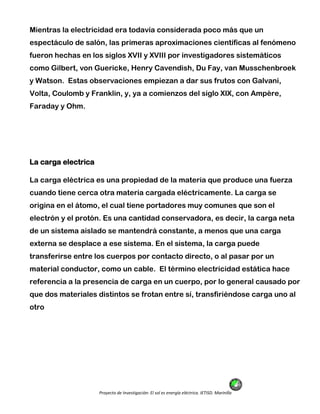 Proyecto de Investigación: El sol es energía eléctrica. IETISD. Marinilla
Mientras la electricidad era todavía considerada poco más que un
espectáculo de salón, las primeras aproximaciones científicas al fenómeno
fueron hechas en los siglos XVII y XVIII por investigadores sistemáticos
como Gilbert, von Guericke, Henry Cavendish, Du Fay, van Musschenbroek
y Watson. Estas observaciones empiezan a dar sus frutos con Galvani,
Volta, Coulomb y Franklin, y, ya a comienzos del siglo XIX, con Ampère,
Faraday y Ohm.
La carga electrica
La carga eléctrica es una propiedad de la materia que produce una fuerza
cuando tiene cerca otra materia cargada eléctricamente. La carga se
origina en el átomo, el cual tiene portadores muy comunes que son el
electrón y el protón. Es una cantidad conservadora, es decir, la carga neta
de un sistema aislado se mantendrá constante, a menos que una carga
externa se desplace a ese sistema. En el sistema, la carga puede
transferirse entre los cuerpos por contacto directo, o al pasar por un
material conductor, como un cable. El término electricidad estática hace
referencia a la presencia de carga en un cuerpo, por lo general causado por
que dos materiales distintos se frotan entre sí, transfiriéndose carga uno al
otro
 