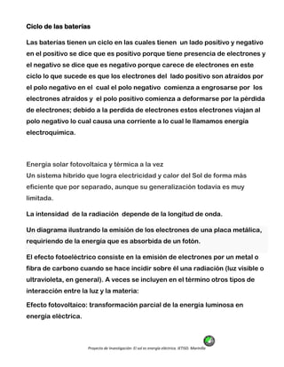 Proyecto de Investigación: El sol es energía eléctrica. IETISD. Marinilla
Ciclo de las baterías
Las baterías tienen un ciclo en las cuales tienen un lado positivo y negativo
en el positivo se dice que es positivo porque tiene presencia de electrones y
el negativo se dice que es negativo porque carece de electrones en este
ciclo lo que sucede es que los electrones del lado positivo son atraídos por
el polo negativo en el cual el polo negativo comienza a engrosarse por los
electrones atraídos y el polo positivo comienza a deformarse por la pérdida
de electrones; debido a la perdida de electrones estos electrones viajan al
polo negativo lo cual causa una corriente a lo cual le llamamos energía
electroquímica.
Energía solar fotovoltaica y térmica a la vez
Un sistema híbrido que logra electricidad y calor del Sol de forma más
eficiente que por separado, aunque su generalización todavía es muy
limitada.
La intensidad de la radiación depende de la longitud de onda.
Un diagrama ilustrando la emisión de los electrones de una placa metálica,
requiriendo de la energía que es absorbida de un fotón.
El efecto fotoeléctrico consiste en la emisión de electrones por un metal o
fibra de carbono cuando se hace incidir sobre él una radiación (luz visible o
ultravioleta, en general). A veces se incluyen en el término otros tipos de
interacción entre la luz y la materia:
Efecto fotovoltaico: transformación parcial de la energía luminosa en
energía eléctrica.
 