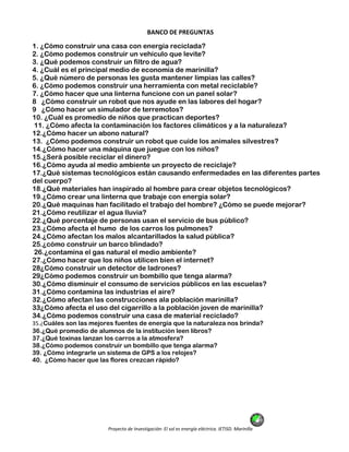 Proyecto de Investigación: El sol es energía eléctrica. IETISD. Marinilla
BANCO DE PREGUNTAS
1. ¿Cómo construir una casa con energía reciclada?
2. ¿Cómo podemos construir un vehículo que levite?
3. ¿Qué podemos construir un filtro de agua?
4. ¿Cuál es el principal medio de economía de marinilla?
5. ¿Qué número de personas les gusta mantener limpias las calles?
6. ¿Cómo podemos construir una herramienta con metal reciclable?
7. ¿Cómo hacer que una linterna funcione con un panel solar?
8 ¿Cómo construir un robot que nos ayude en las labores del hogar?
9 ¿Cómo hacer un simulador de terremotos?
10. ¿Cuál es promedio de niños que practican deportes?
11. ¿Cómo afecta la contaminación los factores climáticos y a la naturaleza?
12.¿Cómo hacer un abono natural?
13. ¿Cómo podemos construir un robot que cuide los animales silvestres?
14.¿Cómo hacer una máquina que juegue con los niños?
15.¿Será posible reciclar el dinero?
16.¿Cómo ayuda al medio ambiente un proyecto de reciclaje?
17.¿Qué sistemas tecnológicos están causando enfermedades en las diferentes partes
del cuerpo?
18.¿Qué materiales han inspirado al hombre para crear objetos tecnológicos?
19.¿Cómo crear una linterna que trabaje con energía solar?
20.¿Qué maquinas han facilitado el trabajo del hombre? ¿Cómo se puede mejorar?
21.¿Cómo reutilizar el agua lluvia?
22.¿Qué porcentaje de personas usan el servicio de bus público?
23.¿Cómo afecta el humo de los carros los pulmones?
24.¿Cómo afectan los malos alcantarillados la salud pública?
25.¿cómo construir un barco blindado?
26.¿contamina el gas natural el medio ambiente?
27.¿Cómo hacer que los niños utilicen bien el internet?
28¿Cómo construir un detector de ladrones?
29¿Cómo podemos construir un bombillo que tenga alarma?
30.¿Cómo disminuir el consumo de servicios públicos en las escuelas?
31.¿Cómo contamina las industrias el aire?
32.¿Cómo afectan las construcciones ala población marinilla?
33¿Cómo afecta el uso del cigarrillo a la población joven de marinilla?
34.¿Cómo podemos construir una casa de material reciclado?
35.¿Cuáles son las mejores fuentes de energía que la naturaleza nos brinda?
36.¿Qué promedio de alumnos de la institución leen libros?
37.¿Qué toxinas lanzan los carros a la atmosfera?
38.¿Cómo podemos construir un bombillo que tenga alarma?
39. ¿Cómo integrarle un sistema de GPS a los relojes?
40. ¿Cómo hacer que las flores crezcan rápido?
 