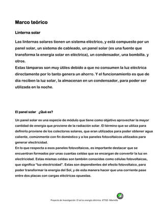 Proyecto de Investigación: El sol es energía eléctrica. IETISD. Marinilla
Marco teórico
Linterna solar
Las linternas solares tienen un sistema eléctrico, y está compuesto por un
panel solar, un sistema de cableado, un panel solar (es una fuente que
transforma la energía solar en eléctrica), un condensador, una bombilla. y
otros.
Estas lámparas son muy útiles debido a que no consumen la luz eléctrica
directamente por lo tanto genera un ahorro. Y el funcionamiento es que de
día reciben la luz solar, la almacenan en un condensador, para poder ser
utilizada en la noche.
El panel solar ¿Qué es?
Un panel solar es una especie de módulo que tiene como objetivo aprovechar la mayor
cantidad de energía que proviene de la radiación solar. El término que se utiliza para
definirlo proviene de los colectores solares, que eran utilizados para poder obtener agua
caliente, comúnmente con fin doméstico y a los paneles fotovoltaicos utilizados para
generar electricidad.
En lo que respecta a esos paneles fotovoltaicos, es importante destacar que se
encuentran formados por unas cuantas celdas que se encargan de convertir la luz en
electricidad. Estas mismas celdas son también conocidas como células fotovoltaicas,
que significa “luz-electricidad”. Estas son dependientes del efecto fotovoltaico, para
poder transformar la energía del Sol, y de esta manera hacer que una corriente pase
entre dos placas con cargas eléctricas opuestas.
 
