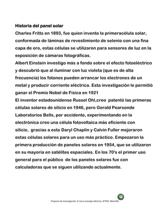 Proyecto de Investigación: El sol es energía eléctrica. IETISD. Marinilla
Historia del panel solar
Charles Fritts en 1893, fue quien invento la primeracélula solar,
conformada de láminas de revestimiento de selenio con una fina
capa de oro, estas células se utilizaron para sensores de luz en la
exposición de cámaras fotográficas.
Albert Einstein investigo más a fondo sobre el efecto fotoeléctrico
y descubrió que al iluminar con luz violeta (que es de alta
frecuencia) los fotones pueden arrancar los electrones de un
metal y producir corriente eléctrica. Esta investigación le permitió
ganar el Premio Nobel de Física en 1921
El inventor estadounidense Russel Ohl,creo patentó las primeras
células solares de silicio en 1946, pero Gerald Pearsonde
Laboratorios Bells, por accidente, experimentando en la
electrónica creo una célula fotovoltaica más eficiente con
silicio, gracias a esto Daryl Chaplin y Calvin Fuller mejoraron
estas células solares para un uso más práctico. Empezaron la
primera producción de paneles solares en 1954, que se utilizaron
en su mayoría en satélites espaciales. En los 70's el primer uso
general para el público de los paneles solares fue con
calculadoras que se siguen utilizando actualmente.
 