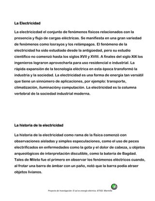 Proyecto de Investigación: El sol es energía eléctrica. IETISD. Marinilla
La Electricidad
La electricicdad el conjunto de fenómenos físicos relacionados con la
presencia y flujo de cargas eléctricas. Se manifiesta en una gran variedad
de fenómenos como losrayos y los relámpagos. El fenómeno de la
electricidad ha sido estudiado desde la antigüedad, pero su estudio
científico no comenzó hasta los siglos XVII y XVIII. A finales del siglo XIX los
ingenieros lograron aprovecharla para uso residencial e industrial. La
rápida expansión de la tecnología eléctrica en esta época transformó la
industria y la sociedad. La electricidad es una forma de energía tan versátil
que tiene un sinnúmero de aplicaciones, por ejemplo: transporte,
climatización, iluminacióny computación. La electricidad es la columna
vertebral de la sociedad industrial moderna.
La historia de la electricidad
La historia de la electricidad como rama de la física comenzó con
observaciones aisladas y simples especulaciones, como el uso de peces
electrificados en enfermedades como la gota y el dolor de cabeza, u objetos
arqueológicos de interpretación discutible, como la batería de Bagdad.
Tales de Mileto fue el primero en observar los fenómenos eléctricos cuando,
al frotar una barra de ámbar con un paño, notó que la barra podía atraer
objetos livianos.
 