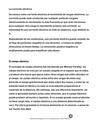 Proyecto de Investigación: El sol es energía eléctrica. IETISD. Marinilla
La corriente eléctrica
Se conoce como corriente eléctrica al movimiento de cargas eléctricas. La
corriente puede estar producida por cualquier partícula cargada
eléctricamente en movimiento; lo más frecuente es que sean electrones,
pero cualquier otra carga en movimiento produce una corriente. La
intensidad de una corriente eléctrica se mide en amperios, cuyo símbolo es
A.
Dependiendo de las condiciones, una corriente eléctrica puede consistir de
un flujo de partículas cargadas en una dirección, o incluso en ambas
direcciones al mismo tiempo. La convención positivo-negativa es
ampliamente usada para simplificar esta situaci
El campo eléctrico
El concepto de campo eléctrico fue introducido por Michael Faraday. Un
campo eléctrico se crea por un cuerpo cargado en el espacio que lo rodea,
y produce una fuerza que ejerce sobre otras cargas que están ubicadas en
el campo. Un campo eléctrico actúa entre dos cargas de modo muy
parecido al campo gravitacional que actúa sobre dos masas, y como tal, se
extiende hasta el infinito y su valor es inversamente proporcional al
cuadrado de la distancia. Sin embargo, hay una diferencia importante: así
como la gravedad siempre actúa como atracción, que el campo eléctrico
puede producir atracción o repulsión. Si un cuerpo grande como un planeta
no tiene carga neta, el campo eléctrico a una distancia determinada es
cero. Por ello la gravedad es la fuerza dominante en el universo, a pesar de
ser mucho más débil
 
