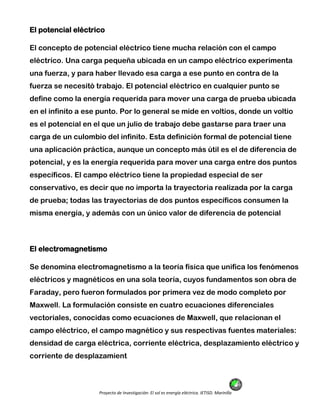 Proyecto de Investigación: El sol es energía eléctrica. IETISD. Marinilla
El potencial eléctrico
El concepto de potencial eléctrico tiene mucha relación con el campo
eléctrico. Una carga pequeña ubicada en un campo eléctrico experimenta
una fuerza, y para haber llevado esa carga a ese punto en contra de la
fuerza se necesitó trabajo. El potencial eléctrico en cualquier punto se
define como la energía requerida para mover una carga de prueba ubicada
en el infinito a ese punto. Por lo general se mide en voltios, donde un voltio
es el potencial en el que un julio de trabajo debe gastarse para traer una
carga de un culombio del infinito. Esta definición formal de potencial tiene
una aplicación práctica, aunque un concepto más útil es el de diferencia de
potencial, y es la energía requerida para mover una carga entre dos puntos
específicos. El campo eléctrico tiene la propiedad especial de ser
conservativo, es decir que no importa la trayectoria realizada por la carga
de prueba; todas las trayectorias de dos puntos específicos consumen la
misma energía, y además con un único valor de diferencia de potencial
El electromagnetismo
Se denomina electromagnetismo a la teoría física que unifica los fenómenos
eléctricos y magnéticos en una sola teoría, cuyos fundamentos son obra de
Faraday, pero fueron formulados por primera vez de modo completo por
Maxwell. La formulación consiste en cuatro ecuaciones diferenciales
vectoriales, conocidas como ecuaciones de Maxwell, que relacionan el
campo eléctrico, el campo magnético y sus respectivas fuentes materiales:
densidad de carga eléctrica, corriente eléctrica, desplazamiento eléctrico y
corriente de desplazamient
 