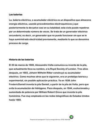 Proyecto de Investigación: El sol es energía eléctrica. IETISD. Marinilla
Las baterías
La, batería eléctrica, o acumulador eléctrico es un dispositivo que almacena
energía eléctrica, usando procedimientos electroquímicos y que
posteriormente la devuelve casi en su totalidad; este ciclo puede repetirse
por un determinado número de veces. Se trata de un generador eléctrico
secundario; es decir, un generador que no puede funcionar sin que se le
haya suministrado electricidad previamente, mediante lo que se denomina
proceso de carga.
Historia de las baterías
El 20 de marzo de 1800, Alessandro Volta comunica su invento de la pila,
que actualmente lleva su nombre, a la Royal Society of London. Tres años
después, en 1803, Johann Wilhelm Ritter construyó su acumulador
eléctrico. Como muchos otros que le siguieron, era un prototipo teórico y
experimental, sin posible aplicación práctica. Ya en 1836 John
FredericDaniell inventa la pila Daniell, a partir de la pila de Volta, pero que
evita la acumulación de hidrógeno. Poco después, en 1844, evolucionada y
aumentada de potencia por William Robert Grove que inventa la pila
homónima. Fue muy empleada en las redes telegráficas de Estados Unidos
hasta 1860.
 