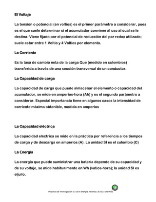 Proyecto de Investigación: El sol es energía eléctrica. IETISD. Marinilla
El Voltaje
La tensión o potencial (en voltios) es el primer parámetro a considerar, pues
es el que suele determinar si el acumulador conviene al uso al cual se le
destina. Viene fijado por el potencial de reducción del par redox utilizado;
suele estar entre 1 Voltio y 4 Voltios por elemento.
La Corriente
Es la tasa de cambio neta de la carga Que (medido en culombios)
transferida a través de una sección transversal de un conductor.
La Capacidad de carga
La capacidad de carga que puede almacenar el elemento o capacidad del
acumulador, se mide en amperios-hora (Ah) y es el segundo parámetro a
considerar. Especial importancia tiene en algunos casos la intensidad de
corriente máxima obtenible, medida en amperios
La Capacidad eléctrica
La capacidad eléctrica se mide en la práctica por referencia a los tiempos
de carga y de descarga en amperios (A). La unidad SI es el culombio (C)
La Energía
La energía que puede suministrar una batería depende de su capacidad y
de su voltaje, se mide habitualmente en Wh (vatios-hora); la unidad SI es
eljulio.
 