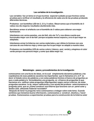 Proyecto de Investigación: El sol es energía eléctrica. IETISD. Marinilla
Las variables de la investigación.
Las variables fue un tema en el que tuvimos especial cuidado ya que hicimos varias
pruebas para verificar el resultado y la eficiencia de cada una de las pruebas probando
diferentes técnicas.
Probamos con bombillos LED de 2, 2.5 y 3 vatios. Observamos que el bombillo de 3
vatios nos dio mejores resultados alumbrando más.
Decidimos armar el artefacto con el bombillo de 3 vatios para obtener una mejor
iluminación.
Intentamos con varios paneles, uno de 6x6, otro de 7x7 y nos dimos cuenta que
funcionaba mejor con el de 6x6 porque ocupaba menos espacio y era el que mejor se
adaptaba.
Intentamos armar la linterna con varios materiales y por último lo hicimos con una
carcasa de una linterna vieja y vimos que fue la que mejor se adaptó a nuestra idea.
Probamos con bombillos LED de varios colore ) blanco, azul, verde) y elegimos el color
verde porque nos pareció mejor y como que daba mejor luz.
Metodología – pasos y procedimientos de la investigación
comenzamos con una lluvia de ideas, en la cual simplemente decíamos palabras y las
copiábamos de esas palabras sacamos las importantes que lo llamamos el L.U.P es
decir el listado único de palabras y con estas palabras hicimos el banco de preguntas ya
que a cada palabra le formulábamos una pregunta, en el banco de preguntas lo que
hacíamos era calificar estas preguntas (40preguntas) según varios criterios; de estas
preguntas sacamos la de mayor calificación y con ayuda del profesor seleccionamos la
pregunta reina que es ¿Cómo construir una linterna que funcione con un panel solar y
diodos LED, utilizando material reciclable?
Después de tener la pregunta reina comenzamos a indagar sobre este tema. Cuando
sentimos que teníamos buena información, comenzamos a construir, diseños y hacer
pruebas. Comenzamos a experimentar pruebas para la construcción de la linterna solar
 