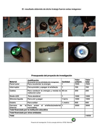 Proyecto de Investigación: El sol es energía eléctrica. IETISD. Marinilla
El resultado obtenido de dicho trabajo fueron estas imágenes:
Presupuesto del proyecto de investigación
Material
Justificación
(de acuerdo con las actividades del cronograma) Cantidad
Valor
unitario
Valor
total
Panel solar Para recolectar la energía 1 7500 7500
Interruptor Para prender y apagar el artefacto 1 700 700
Cables Para conducir la energía y resista la
radiación solar
40 cm 200 200
Diodo LED Para alumbrar 1 1000 1000
Silicona liquida Para unir y pegar 1 tarro 1000 1000
Estaño Para soldar ½ metro 600 600
Carcaza de la
linterna
Para armar el artefacto(material
reciclable)
1 3000 3000
Total financiado por la institución educativa
Total financiado por otras entidades
Total 14000
 