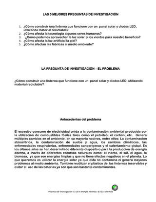 Proyecto de Investigación: El sol es energía eléctrica. IETISD. Marinilla
LAS 5 MEJORES PREGUNTAS DE INVESTIGACIÓN
1. ¿Cómo construir una linterna que funcione con un panel solar y diodos LED,
utilizando material reciclable?
2. ¿Cómo afecta la tecnología algunos seres humanos?
3. ¿Cómo podemos aprovechar la luz solar y los vientos para nuestro beneficio?
4. ¿Cómo afecta la luz artificial la piel?
5. ¿Cómo afectan las fábricas al medio ambiente?
LA PREGUNTA DE INVESTIGACIÓN – EL PROBLEMA
¿Cómo construir una linterna que funcione con un panel solar y diodos LED, utilizando
material reciclable?
Antecedentes del problema
El excesivo consumo de electricidad unida a la contaminación ambiental producida por
la utilización de combustibles fósiles tales como el petróleo, el carbón, etc. Genera
múltiples cambios en el ambiente, en su mayoría nocivos, entre ellos: La contaminación
atmosférica, la contaminación de suelos y agua, los cambios climáticos, las
enfermedades respiratorias, enfermedades cancerígenas y el calentamiento global. En
los últimos años se han desarrollado diferente dispositivo para la producción de energía
alterna, a través de diferentes recursos naturales como: el viento, el sol, el agua, la
biomasa, ya que son energías limpias y que no tiene efectos negativos en el planeta. Lo
que queremos es utilizar la energía solar ya que esta no contamina ni genera mayores
problemas al medio ambiente. También reutilizar el plástico de las linternas inservibles y
evitar el uso de las baterías ya son que son bastante contaminantes.
 